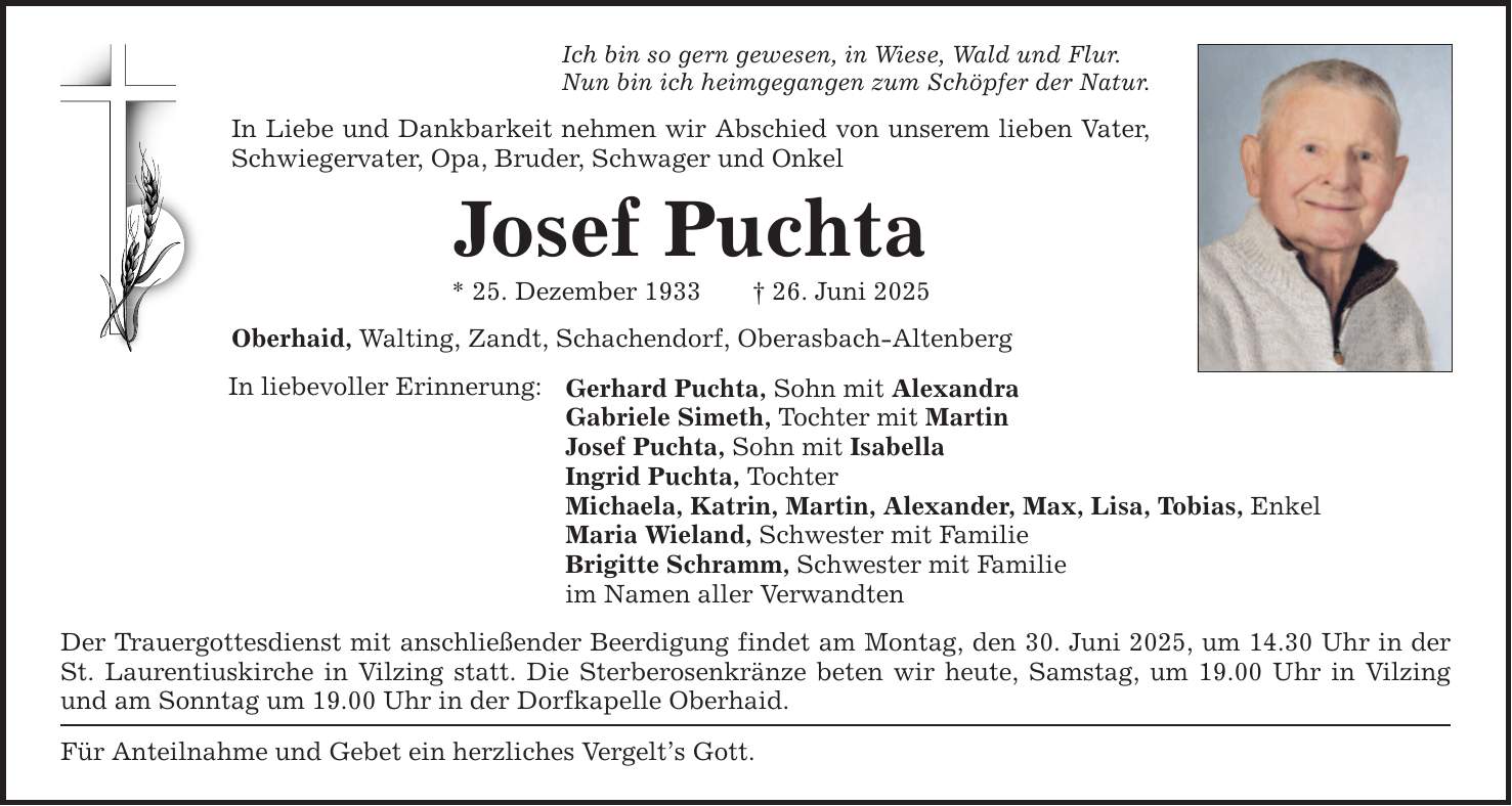 Ich bin so gern gewesen, in Wiese, Wald und Flur. Nun bin ich heimgegangen zum Schöpfer der Natur. In Liebe und Dankbarkeit nehmen wir Abschied von unserem lieben Vater, Schwiegervater, Opa, Bruder, Schwager und Onkel Josef Puchta * 25. Dezember 1933 _ 26. Juni 2025 Oberhaid, Walting, Zandt, Schachendorf, Oberasbach-Altenberg In liebevoller Erinnerung: Gerhard Puchta, Sohn mit Alexandra Gabriele Simeth, Tochter mit Martin Josef Puchta, Sohn mit Isabella Ingrid Puchta, Tochter Michaela, Katrin, Martin, Alexander, Max, Lisa, Tobias, Enkel Maria Wieland, Schwester mit Familie Brigitte Schramm, Schwester mit Familie im Namen aller Verwandten Der Trauergottesdienst mit anschließender Beerdigung findet am Montag, den 30. Juni 2025, um 14.30 Uhr in der St. Laurentiuskirche in Vilzing statt. Die Sterberosenkränze beten wir heute, Samstag, um 19.00 Uhr in Vilzing und am Sonntag um 19.00 Uhr in der Dorfkapelle Oberhaid. Für Anteilnahme und Gebet ein herzliches Vergelt's Gott.