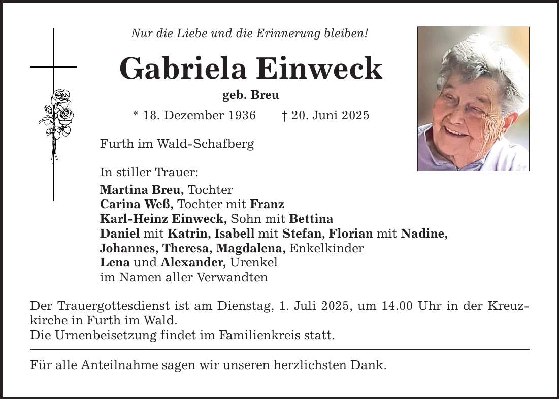 Nur die Liebe und die Erinnerung bleiben! Gabriela Einweck geb. Breu * 18. Dezember 1936 _ 20. Juni 2025 Furth im Wald-Schafberg In stiller Trauer: Martina Breu, Tochter Carina Weß, Tochter mit Franz Karl-Heinz Einweck, Sohn mit Bettina Daniel mit Katrin, Isabell mit Stefan, Florian mit Nadine, Johannes, Theresa, Magdalena, Enkelkinder Lena und Alexander, Urenkel im Namen aller Verwandten Der Trauergottesdienst ist am Dienstag, 1. Juli 2025, um 14.00 Uhr in der Kreuzkirche in Furth im Wald. Die Urnenbeisetzung findet im Familienkreis statt. Für alle Anteilnahme sagen wir unseren herzlichsten Dank.