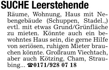 SUCHE LeerstehendeRäume, Wohnung, Haus mit Nebengebäude (Schuppen, Stadel.,) evtl. mit etwas Grund/Grünfläche zu mieten. Könnte auch ein bewohntes Haus sein, die gerne Hilfe von seriösen, ruhigen Mieter brauchen könnte. Großraum Viechtach, aber auch Kötzing, Cham, Straubing... _***