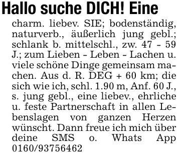 Hallo suche DICH! Einecharm. liebev. SIE; bodenständig, naturverb., äußerlich jung gebl.; schlank b. mittelschl., zw. 47 - 59 J.; zum Lieben - Leben - Lachen u. viele schöne Dinge gemeinsam machen. Aus d. R. DEG + 60 km; die sich wie ich, schl. 1.90 m, Anf. 60 J., s. jung gebl., eine liebev., ehrliche u. feste Partnerschaft in allen Lebenslagen von ganzen Herzen wünscht. Dann freue ich mich über deine SMS o. Whats App ***