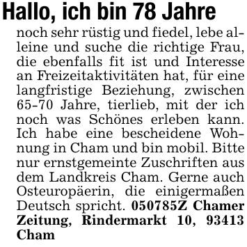 Hallo, ich bin 78 Jahrenoch sehr rüstig und fiedel, lebe alleine und suche die richtige Frau, die ebenfalls fit ist und Interesse an Freizeitaktivitäten hat, für eine langfristige Beziehung, zwischen 65-70 Jahre, tierlieb, mit der ich noch was Schönes erleben kann. Ich habe eine bescheidene Wohnung in Cham und bin mobil. Bitte nur ernstgemeinte Zuschriften aus dem Landkreis Cham. Gerne auch Osteuropäerin, die einigermaßen Deutsch spricht. ***Z Chamer Zeitung, Rindermarkt 10, 93413 Cham