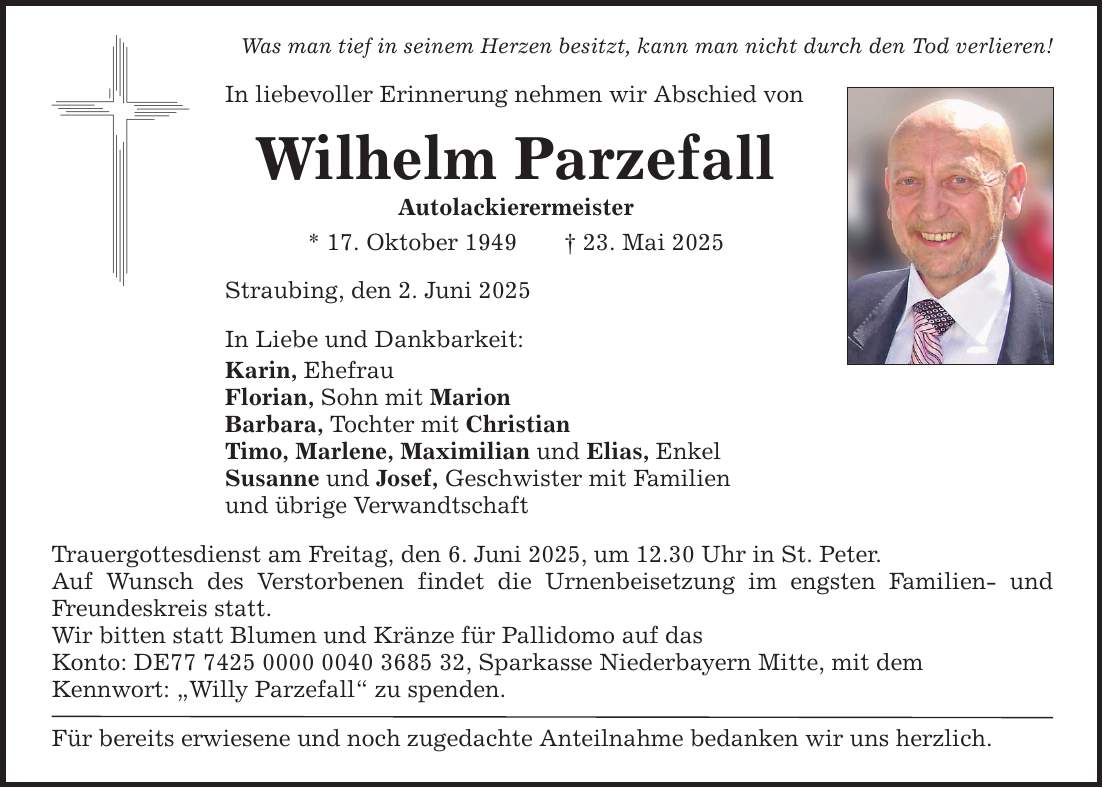 Was man tief in seinem Herzen besitzt, kann man nicht durch den Tod verlieren! In liebevoller Erinnerung nehmen wir Abschied von Wilhelm Parzefall Autolackierermeister * 17. Oktober 1949 _ 23. Mai 2025 Straubing, den 2. Juni 2025 In Liebe und Dankbarkeit: Karin, Ehefrau Florian, Sohn mit Marion Barbara, Tochter mit Christian Timo, Marlene, Maximilian und Elias, Enkel Susanne und Josef, Geschwister mit Familien und übrige Verwandtschaft Trauergottesdienst am Freitag, den 6. Juni 2025, um 12.30 Uhr in St. Peter. Auf Wunsch des Verstorbenen findet die Urnenbeisetzung im engsten Familien- und Freundeskreis statt. Wir bitten statt Blumen und Kränze für Pallidomo auf das Konto: DE***, Sparkasse Niederbayern Mitte, mit dem ­Kennwort: 