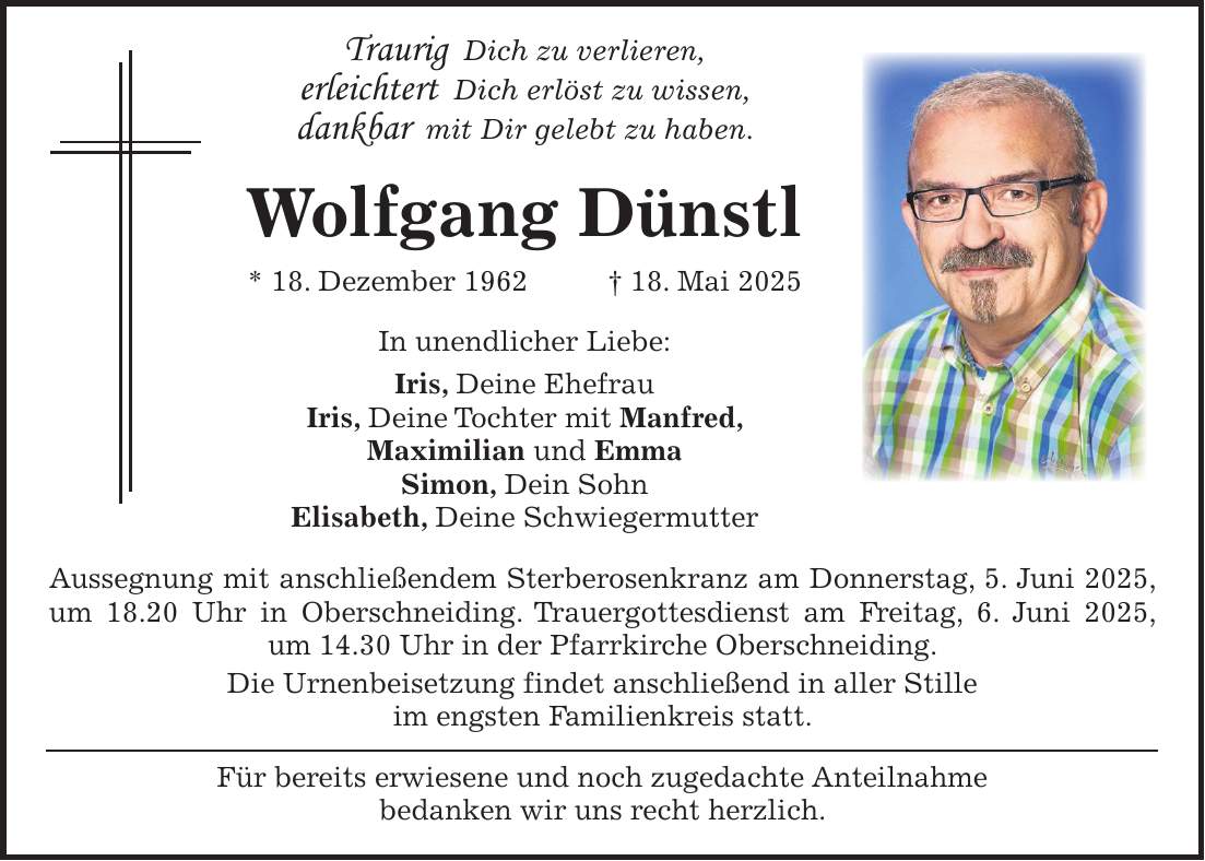  Traurig Dich zu verlieren, erleichtert Dich erlöst zu wissen, dankbar mit Dir gelebt zu haben. Wolfgang Dünstl * 18. Dezember 1962 + 18. Mai 2025 In unendlicher Liebe: Iris, Deine Ehefrau Iris, Deine Tochter mit Manfred, Maximilian und Emma Simon, Dein Sohn Elisabeth, Deine Schwiegermutter Aussegnung mit anschließendem Sterberosenkranz am Donnerstag, 5. Juni 2025, um 18.20 Uhr in Oberschneiding. Trauergottesdienst am Freitag, 6. Juni 2025, um 14.30 Uhr in der Pfarrkirche Oberschneiding. Die Urnenbeisetzung findet anschließend in aller Stille im engsten Familienkreis statt. Für bereits erwiesene und noch zugedachte Anteilnahme bedanken wir uns recht herzlich.