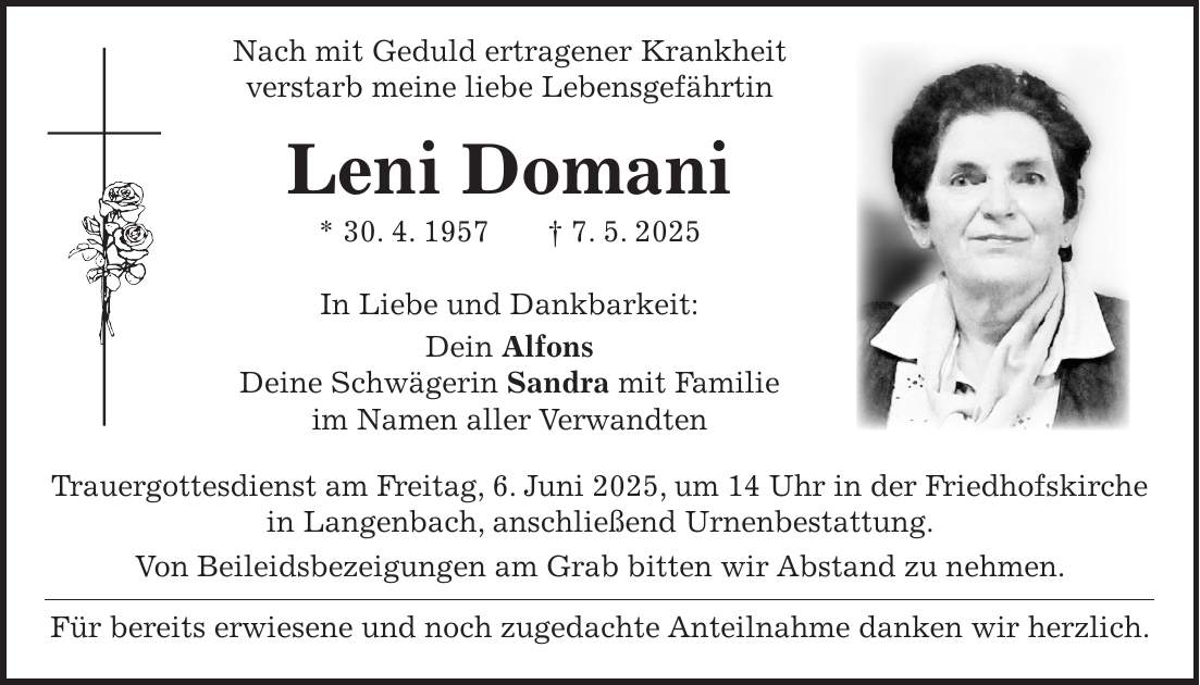  Nach mit Geduld ertragener Krankheit verstarb meine liebe Lebensgefährtin Leni Domani * 30. 4. 1957 + 7. 5. 2025 In Liebe und Dankbarkeit: Dein Alfons Deine Schwägerin Sandra mit Familie im Namen aller Verwandten Trauergottesdienst am Freitag, 6. Juni 2025, um 14 Uhr in der Friedhofskirche in Langenbach, anschließend Urnenbestattung. Von Beileidsbezeigungen am Grab bitten wir Abstand zu nehmen. Für bereits erwiesene und noch zugedachte Anteilnahme danken wir herzlich. 