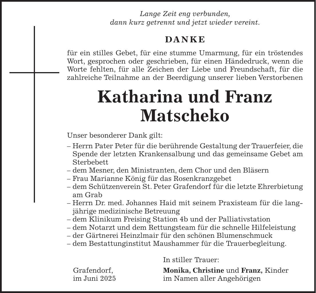  Lange Zeit eng verbunden, dann kurz getrennt und jetzt wieder vereint. DANKE für ein stilles Gebet, für eine stumme Umarmung, für ein tröstendes Wort, gesprochen oder geschrieben, für einen Händedruck, wenn die Worte fehlten, für alle Zeichen der Liebe und Freundschaft, für die zahlreiche Teilnahme an der Beerdigung unserer lieben Verstorbenen Katharina und Franz Matscheko Unser besonderer Dank gilt: - Herrn Pater Peter für die berührende Gestaltung der Trauerfeier, die Spende der letzten Krankensalbung und das gemeinsame Gebet am Sterbebett - dem Mesner, den Ministranten, dem Chor und den Bläsern - Frau Marianne König für das Rosenkranzgebet - dem Schützenverein St. Peter Grafendorf für die letzte Ehrerbietung am Grab - Herrn Dr. med. Johannes Haid mit seinem Praxisteam für die langjährige medizinische Betreuung - dem Klinikum Freising Station 4b und der Palliativstation - dem Notarzt und dem Rettungsteam für die schnelle Hilfeleistung - der Gärtnerei Heinzlmair für den schönen Blumenschmuck - dem Bestattunginstitut Maushammer für die Trauerbegleitung. In stiller Trauer: Grafendorf, Monika, Christine und Franz, Kinder im Juni 2025 im Namen aller Angehörigen