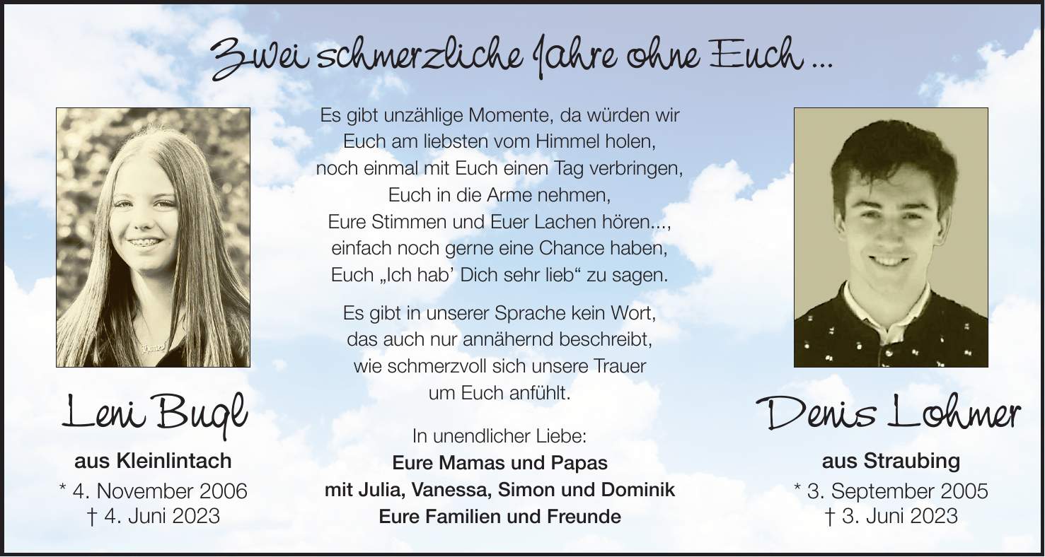 Zwei schmerzliche Jahre ohne Euch ... Es gibt unzählige Momente, da würden wir Euch am liebsten vom Himmel holen, noch einmal mit Euch einen Tag verbringen, Euch in die Arme nehmen, Eure Stimmen und Euer Lachen hören..., einfach noch gerne eine Chance haben, Euch 'Ich hab' Dich sehr lieb' zu sagen. Es gibt in unserer Sprache kein Wort, das auch nur annähernd beschreibt, wie schmerzvoll sich unsere Trauer um Euch anfühlt. In unendlicher Liebe: Eure Mamas und Papas mit Julia, Vanessa, Simon und Dominik Eure Familien und FreundeLeni Bugl aus Kleinlintach * 4. November 2006 + 4. Juni 2023Denis Lohmer aus Straubing * 3. September 2005 + 3. Juni 2023 
