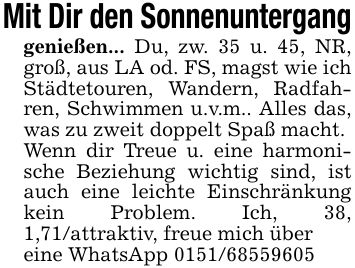 Mit Dir den Sonnenunterganggenießen... Du, zw. 35 u. 45, NR, groß, aus LA od. FS, magst wie ich Städtetouren, Wandern, Radfahren, Schwimmen u.v.m.. Alles das, was zu zweit doppelt Spaß macht.Wenn dir Treue u. eine harmonische Beziehung wichtig sind, ist auch eine leichte Einschränkung kein Problem. Ich, 38, 1,71/attraktiv, freue mich übereine WhatsApp ***
