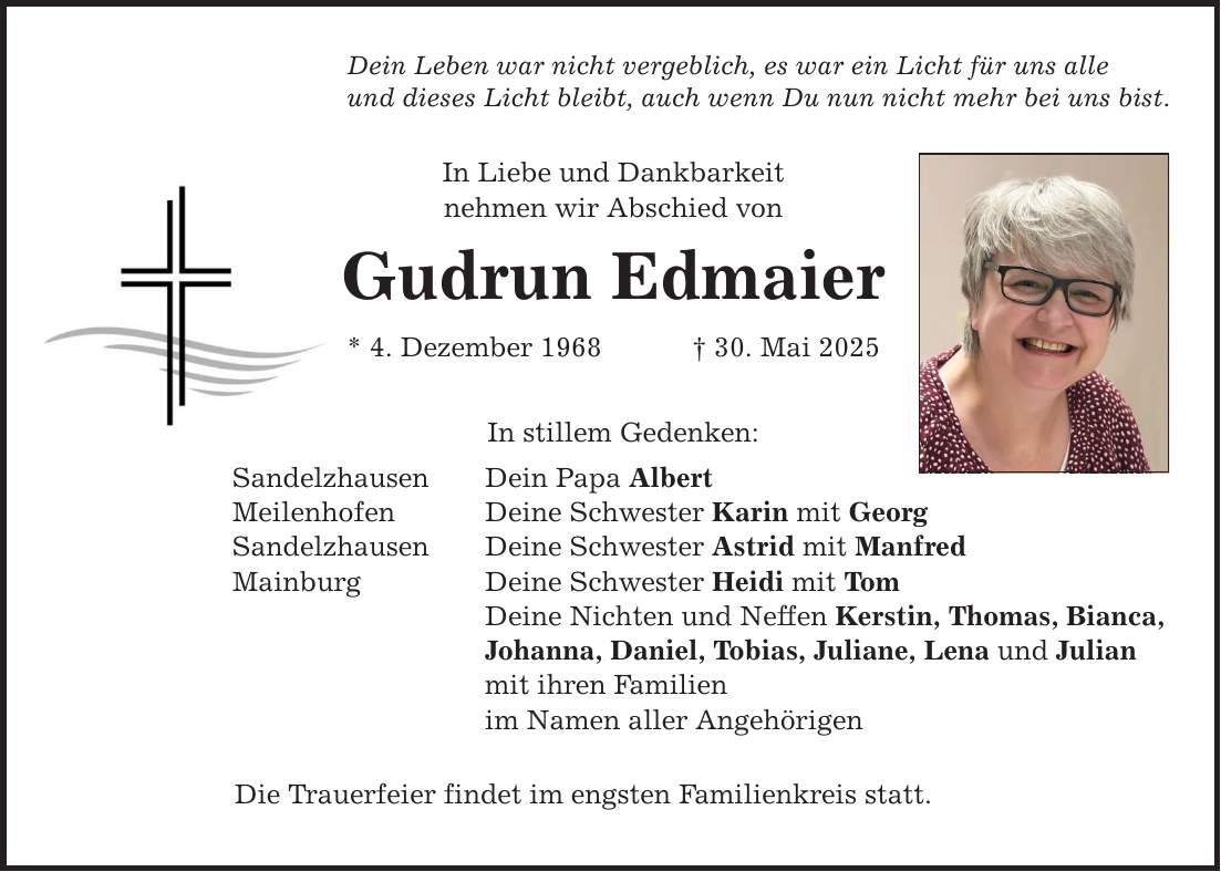 Dein Leben war nicht vergeblich, es war ein Licht für uns alle und dieses Licht bleibt, auch wenn Du nun nicht mehr bei uns bist. In Liebe und Dankbarkeit nehmen wir Abschied von Gudrun Edmaier * 4. Dezember 1968 _ 30. Mai 2025 In stillem Gedenken: Sandelzhausen Dein Papa Albert Meilenhofen Deine Schwester Karin mit Georg Sandelzhausen Deine Schwester Astrid mit Manfred Mainburg Deine Schwester Heidi mit Tom Deine Nichten und Neffen Kerstin, Thomas, Bianca, Johanna, Daniel, Tobias, Juliane, Lena und Julian mit ihren Familien im Namen aller Angehörigen Die Trauerfeier findet im engsten Familienkreis statt.