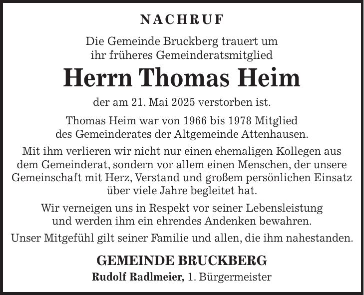 NACHRUF Die Gemeinde Bruckberg trauert um ihr früheres Gemeinderatsmitglied Herrn Thomas Heim der am 21. Mai 2025 verstorben ist. Thomas Heim war von 1966 bis 1978 Mitglied des Gemeinderates der Altgemeinde Attenhausen. Mit ihm verlieren wir nicht nur einen ehemaligen Kollegen aus dem Gemeinderat, sondern vor allem einen Menschen, der unsere Gemeinschaft mit Herz, Verstand und großem persönlichen Einsatz über viele Jahre begleitet hat. Wir verneigen uns in Respekt vor seiner Lebensleistung und werden ihm ein ehrendes Andenken bewahren. Unser Mitgefühl gilt seiner Familie und allen, die ihm nahestanden. GEMEINDE BRUCKBERG Rudolf Radlmeier, 1. Bürgermeister