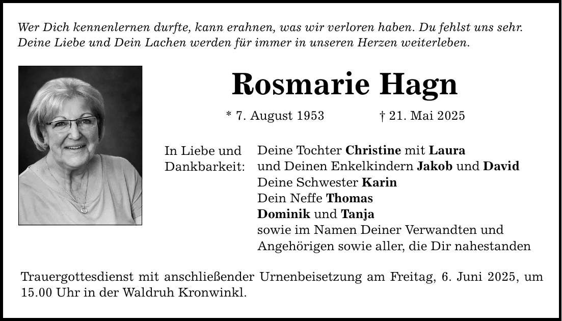 Wer Dich kennenlernen durfte, kann erahnen, was wir verloren haben. Du fehlst uns sehr. Deine Liebe und Dein Lachen werden für immer in unseren Herzen weiterleben. Rosmarie Hagn * 7. August 1953 _ 21. Mai 2025 In Liebe und Dankbarkeit: Deine Tochter Christine mit Laura und Deinen Enkelkindern Jakob und David Deine Schwester Karin Dein Neffe Thomas Dominik und Tanja sowie im Namen Deiner Verwandten und Angehörigen sowie aller, die Dir nahestanden Trauergottesdienst mit anschließender Urnenbeisetzung am Freitag, 6. Juni 2025, um 15.00 Uhr in der Waldruh Kronwinkl.