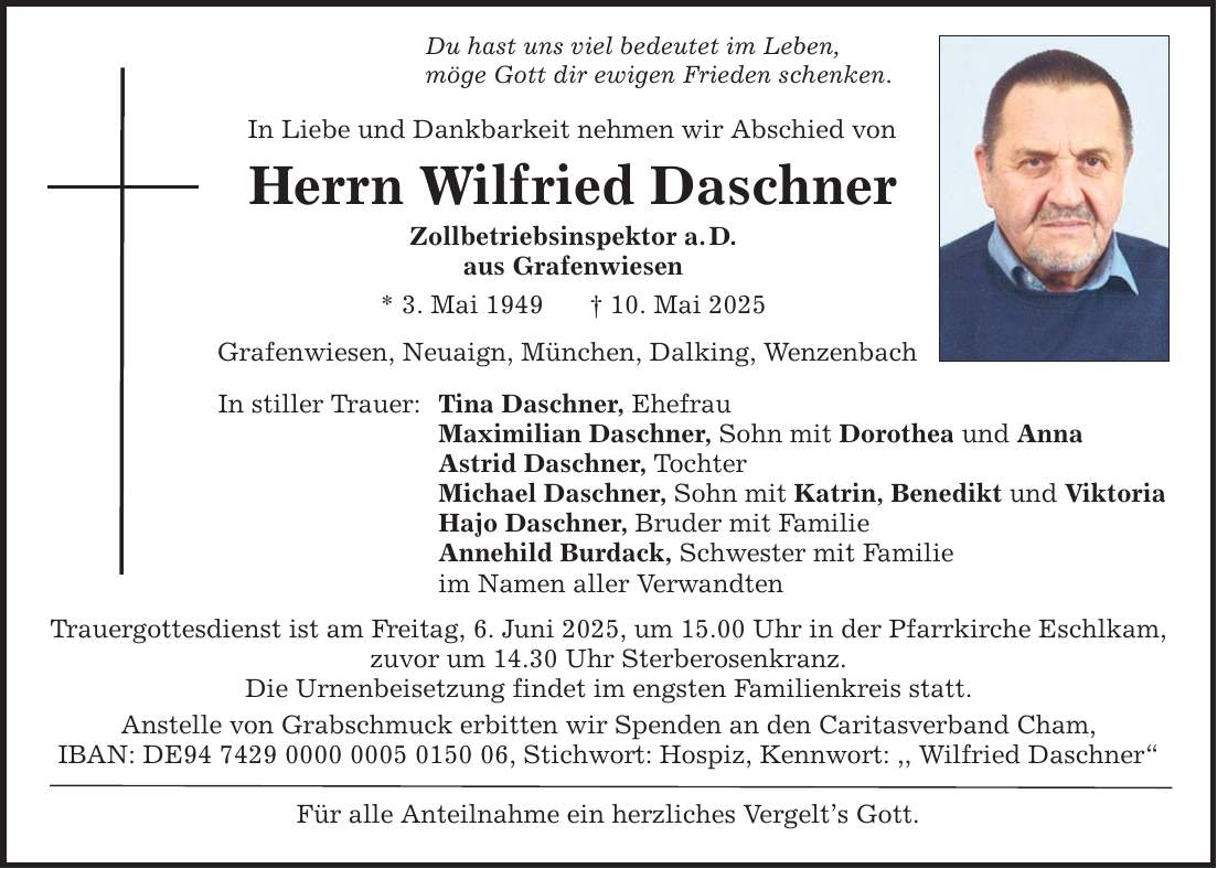 Du hast uns viel bedeutet im Leben, möge Gott dir ewigen Frieden schenken. In Liebe und Dankbarkeit nehmen wir Abschied von Herrn Wilfried Daschner Zollbetriebsinspektor a. D. aus Grafenwiesen * 3. Mai 1949 _ 10. Mai 2025 Grafenwiesen, Neuaign, München, Dalking, Wenzenbach In stiller Trauer: Tina Daschner, Ehefrau Maximilian Daschner, Sohn mit Dorothea und Anna Astrid Daschner, Tochter Michael Daschner, Sohn mit Katrin, Benedikt und Viktoria Hajo Daschner, Bruder mit Familie Annehild Burdack, Schwester mit Familie im Namen aller Verwandten Trauergottesdienst ist am Freitag, 6. Juni 2025, um 15.00 Uhr in der Pfarrkirche Eschlkam, zuvor um 14.30 Uhr Sterberosenkranz. Die Urnenbeisetzung findet im engsten Familienkreis statt. Anstelle von Grabschmuck erbitten wir Spenden an den Caritasverband Cham, IBAN: DE***, Stichwort: Hospiz, Kennwort: ,, Wilfried Daschner