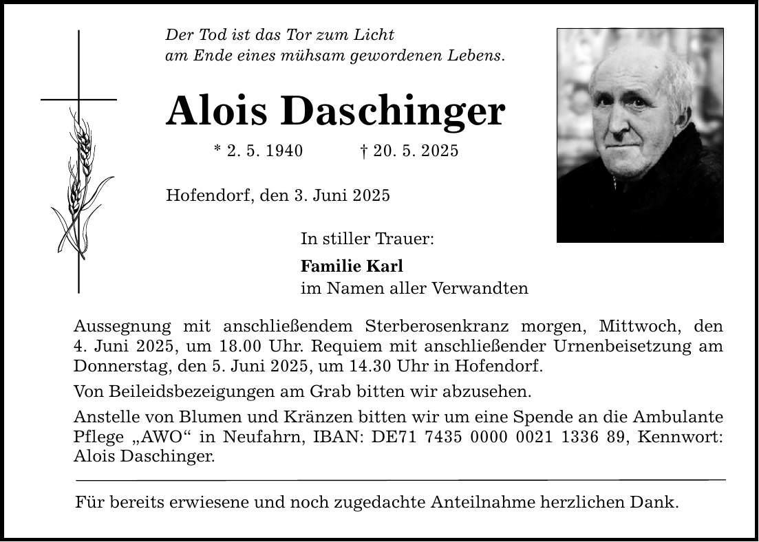 Der Tod ist das Tor zum Licht am Ende eines mühsam gewordenen Lebens. Alois Daschinger * 2. 5. 1940 _ 20. 5. 2025 Hofendorf, den 3. Juni 2025 In stiller Trauer: Familie Karl im Namen aller Verwandten Aussegnung mit anschließendem Sterberosenkranz morgen, Mittwoch, den 4. Juni 2025, um 18.00 Uhr. Requiem mit anschließender Urnenbeisetzung am Donnerstag, den 5. Juni 2025, um 14.30 Uhr in Hofendorf. Von Beileidsbezeigungen am Grab bitten wir abzusehen. Anstelle von Blumen und Kränzen bitten wir um eine Spende an die Ambulante Pflege 