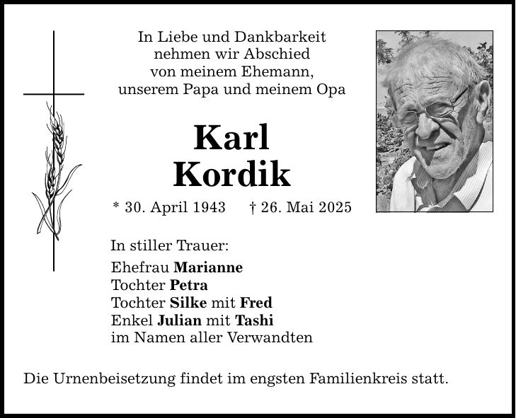 In Liebe und Dankbarkeitnehmen wir Abschiedvon meinem Ehemann,unserem Papa und meinem OpaKarlKordik* 30. April 1943 _ 26. Mai 2025In stiller Trauer:Ehefrau MarianneTochter PetraTochter Silke mit FredEnkel Julian mit Tashiim Namen aller VerwandtenDie Urnenbeisetzung findet im engsten Familienkreis statt.