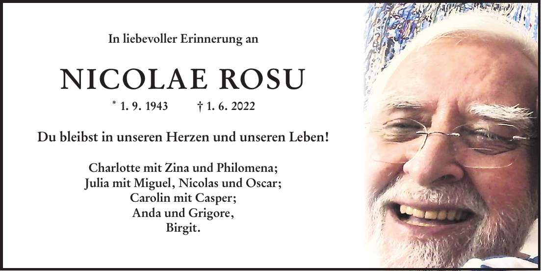 In liebevoller Erinnerung an NICOLAE ROSU * 1. 9. 1943 + 1. 6. 2022 Du bleibst in unseren Herzen und unseren Leben! Charlotte mit Zina und Philomena; Julia mit Miguel, Nicolas und Oscar; Carolin mit Casper; Anda und Grigore, Birgit.