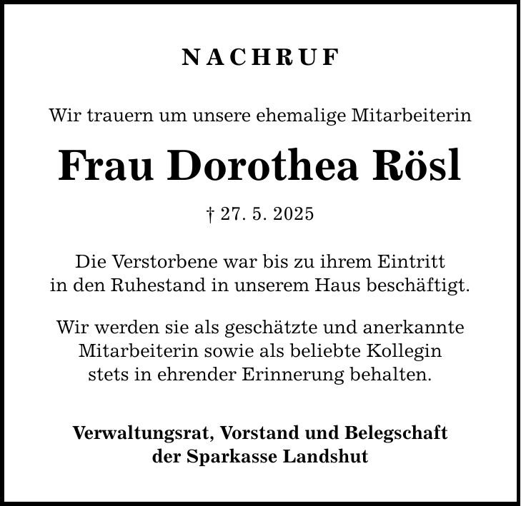 Nachruf Wir trauern um unsere ehemalige Mitarbeiterin Frau Dorothea Rösl _ 27. 5. 2025 Die Verstorbene war bis zu ihrem Eintritt in den Ruhestand in unserem Haus beschäftigt. Wir werden sie als geschätzte und anerkannte Mitarbeiterin sowie als beliebte Kollegin stets in ehrender Erinnerung behalten. Verwaltungsrat, Vorstand und Belegschaft der Sparkasse Landshut