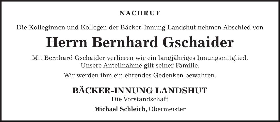 Nachruf Die Kolleginnen und Kollegen der Bäcker-Innung Landshut nehmen Abschied von Herrn Bernhard Gschaider Mit Bernhard Gschaider verlieren wir ein langjähriges Innungsmitglied. Unsere Anteilnahme gilt seiner Familie. Wir werden ihm ein ehrendes Gedenken bewahren. BÄCKER-INNUNG LANDSHUT Die Vorstandschaft Michael Schleich, Obermeister