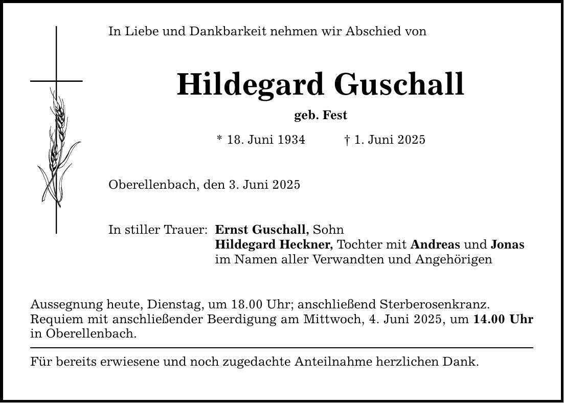 In Liebe und Dankbarkeit nehmen wir Abschied von Hildegard Guschall geb. Fest * 18. Juni 1934 _ 1. Juni 2025 Oberellenbach, den 3. Juni 2025 In stiller Trauer: Ernst Guschall, Sohn Hildegard Heckner, Tochter mit Andreas und Jonas im Namen aller Verwandten und Angehörigen Aussegnung heute, Dienstag, um 18.00 Uhr; anschließend Sterberosenkranz. Requiem mit anschließender Beerdigung am Mittwoch, 4. Juni 2025, um 14.00 Uhr in Oberellenbach. Für bereits erwiesene und noch zugedachte Anteilnahme herzlichen Dank.
