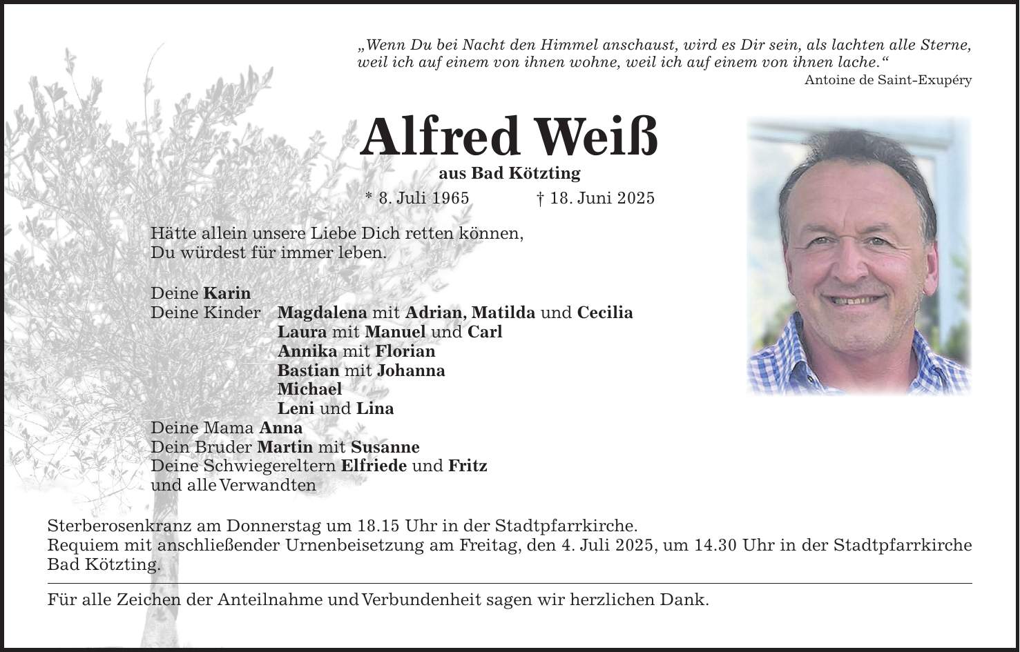 'Wenn Du bei Nacht den Himmel anschaust, wird es Dir sein, als lachten alle Sterne, weil ich auf einem von ihnen wohne, weil ich auf einem von ihnen lache.' Antoine de Saint-Exupéry Alfred Weiß aus Bad Kötzting * 8. Juli 1965 + 18. Juni 2025 Hätte allein unsere Liebe Dich retten können, Du würdest für immer leben. Deine Karin Deine Kinder Magdalena mit Adrian, Matilda und Cecilia Laura mit Manuel und Carl Annika mit Florian Bastian mit Johanna Michael Leni und Lina Deine Mama Anna Dein Bruder Martin mit Susanne Deine Schwiegereltern Elfriede und Fritz und alle Verwandten Sterberosenkranz am Donnerstag um 18.15 Uhr in der Stadtpfarrkirche. Requiem mit anschließender Urnenbeisetzung am Freitag, den 4. Juli 2025, um 14.30 Uhr in der Stadtpfarrkirche Bad Kötzting. Für alle Zeichen der Anteilnahme und Verbundenheit sagen wir herzlichen Dank. 