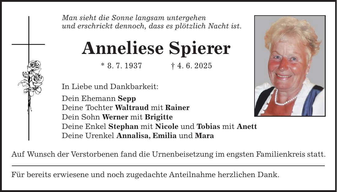 Man sieht die Sonne langsam untergehen und erschrickt dennoch, dass es plötzlich Nacht ist. Anneliese Spierer * 8. 7. 1937 + 4. 6. 2025 In Liebe und Dankbarkeit: Dein Ehemann Sepp Deine Tochter Waltraud mit Rainer Dein Sohn Werner mit Brigitte Deine Enkel Stephan mit Nicole und Tobias mit Anett Deine Urenkel Annalisa, Emilia und Mara Auf Wunsch der Verstorbenen fand die Urnenbeisetzung im engsten Familienkreis statt. Für bereits erwiesene und noch zugedachte Anteilnahme herzlichen Dank.