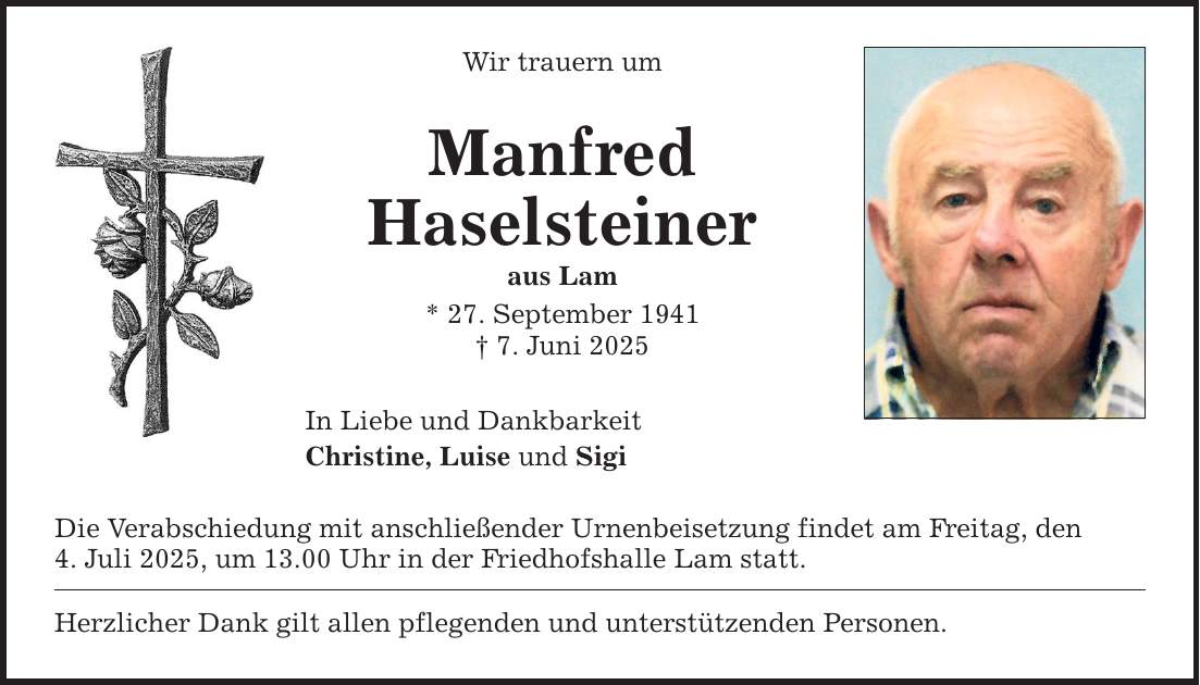 Wir trauern um Manfred Haselsteiner aus Lam * 27. September 1941 _ 7. Juni 2025 In Liebe und Dankbarkeit Christine, Luise und Sigi Die Verabschiedung mit anschließender Urnenbeisetzung findet am Freitag, den 4. Juli 2025, um 13.00 Uhr in der Friedhofshalle Lam statt. Herzlicher Dank gilt allen pflegenden und unterstützenden Personen.