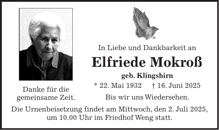  In Liebe und Dankbarkeit an Elfriede Mokroß geb. Klingshirn * 22. Mai 1932 + 16. Juni 2025 Bis wir uns Wiedersehen. Die Urnenbeisetzung findet am Mittwoch, den 2. Juli 2025, um 10.00 Uhr im Friedhof Weng statt.Danke für die gemeinsame Zeit.