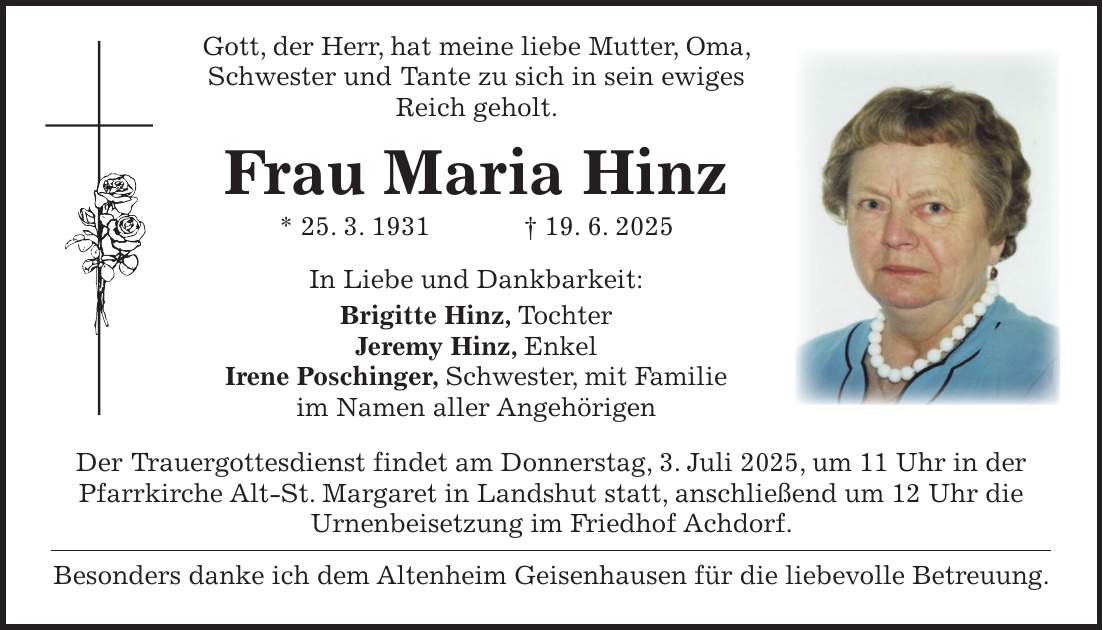  Gott, der Herr, hat meine liebe Mutter, Oma, Schwester und Tante zu sich in sein ewiges Reich geholt. Frau Maria Hinz * 25. 3. 1931 + 19. 6. 2025 In Liebe und Dankbarkeit: Brigitte Hinz, Tochter Jeremy Hinz, Enkel Irene Poschinger, Schwester, mit Familie im Namen aller Angehörigen Der Trauergottesdienst findet am Donnerstag, 3. Juli 2025, um 11 Uhr in der Pfarrkirche Alt-St. Margaret in Landshut statt, anschließend um 12 Uhr die Urnenbeisetzung im Friedhof Achdorf. Besonders danke ich dem Altenheim Geisenhausen für die liebevolle Betreuung.