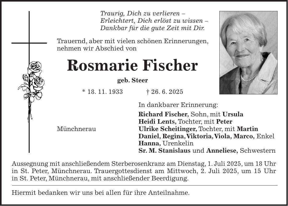 Traurig, Dich zu verlieren - Erleichtert, Dich erlöst zu wissen - Dankbar für die gute Zeit mit Dir. Trauernd, aber mit vielen schönen Erinnerungen, nehmen wir Abschied von Rosmarie Fischer geb. Steer * 18. 11. 1933 + 26. 6. 2025 In dankbarer Erinnerung: Richard Fischer, Sohn, mit Ursula Heidi Lents, Tochter, mit Peter Münchnerau Ulrike Scheitinger, Tochter, mit Martin Daniel, Regina, Viktoria, Viola, Marco, Enkel Hanna, Urenkelin Sr. M. Stanislaus und Anneliese, Schwestern Aussegnung mit anschließendem Sterberosenkranz am Dienstag, 1. Juli 2025, um 18 Uhr in St. Peter, Münchnerau. Trauergottesdienst am Mittwoch, 2. Juli 2025, um 15 Uhr in St. Peter, Münchnerau, mit anschließender Beerdigung. Hiermit bedanken wir uns bei allen für ihre Anteilnahme.