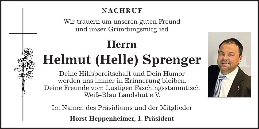 NACHRUF Wir trauern um unseren guten Freund und unser Gründungsmitglied Herrn Helmut (Helle) Sprenger Deine Hilfsbereitschaft und Dein Humor werden uns immer in Erinnerung bleiben. Deine Freunde vom Lustigen Faschingsstammtisch Weiß-Blau Landshut e.V. Im Namen des Präsidiums und der Mitglieder Horst Heppenheimer, 1. Präsident