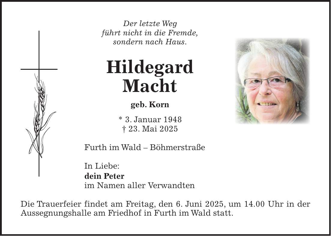 Der letzte Weg führt nicht in die Fremde, sondern nach Haus. Hildegard Macht geb. Korn * 3. Januar 1948 + 23. Mai 2025 Furth im Wald - Böhmerstraße In Liebe: dein Peter im Namen aller Verwandten Die Trauerfeier findet am Freitag, den 6. Juni 2025, um 14.00 Uhr in der Aussegnungshalle am Friedhof in Furth im Wald statt.