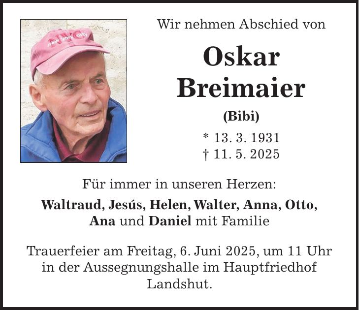  Wir nehmen Abschied von Oskar Breimaier (Bibi) * 13. 3. 1931 + 11. 5. 2025 Für immer in unseren Herzen: Waltraud, Jesús, Helen, Walter, Anna, Otto, Ana und Daniel mit Familie Trauerfeier am Freitag, 6. Juni 2025, um 11 Uhr in der Aussegnungshalle im Hauptfriedhof Landshut.