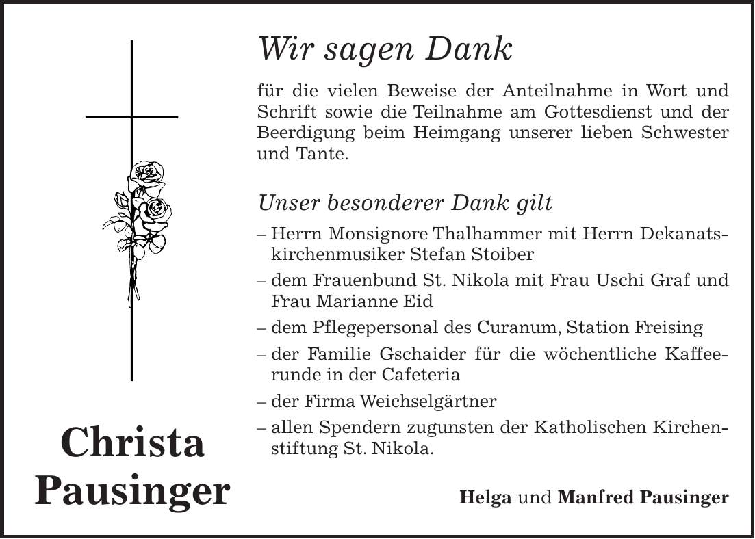 Wir sagen Dank für die vielen Beweise der Anteilnahme in Wort und Schrift sowie die Teilnahme am Gottesdienst und der Beerdigung beim Heimgang unserer lieben Schwester und Tante. Unser besonderer Dank gilt - Herrn Monsignore Thalhammer mit Herrn Dekanats- kirchenmusiker Stefan Stoiber - dem Frauenbund St. Nikola mit Frau Uschi Graf und Frau Marianne Eid - dem Pflegepersonal des Curanum, Station Freising - der Familie Gschaider für die wöchentliche Kaffeerunde in der Cafeteria - der Firma Weichselgärtner - allen Spendern zugunsten der Katholischen Kirchenstiftung St. Nikola. Helga und Manfred PausingerChrista Pausinger