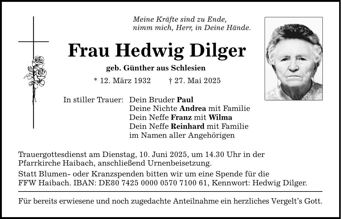 Meine Kräfte sind zu Ende,nimm mich, Herr, in Deine Hände.Frau Hedwig Dilgergeb. Günther aus Schlesien* 12. März 1932 _ 27. Mai 2025In stiller Trauer: Dein Bruder Paul Deine Nichte Andrea mit Familie Dein Neffe Franz mit Wilma Dein Neffe Reinhard mit Familie im Namen aller AngehörigenTrauergottesdienst am Dienstag, 10. Juni 2025, um 14.30 Uhr in derPfarrkirche Haibach, anschließend Urnenbeisetzung.Statt Blumen- oder Kranzspenden bitten wir um eine Spende für dieFFW Haibach. IBAN: DE***, Kennwort: Hedwig Dilger.Für bereits erwiesene und noch zugedachte Anteilnahme ein herzliches Vergelt's Gott.