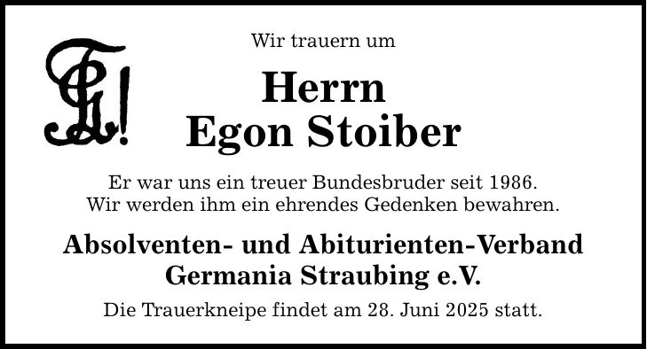 Wir trauern umHerrnEgon StoiberEr war uns ein treuer Bundesbruder seit 1986.Wir werden ihm ein ehrendes Gedenken bewahren.Absolventen- und Abiturienten-Verband Germania Straubing e.V.Die Trauerkneipe findet am 28. Juni 2025 statt.