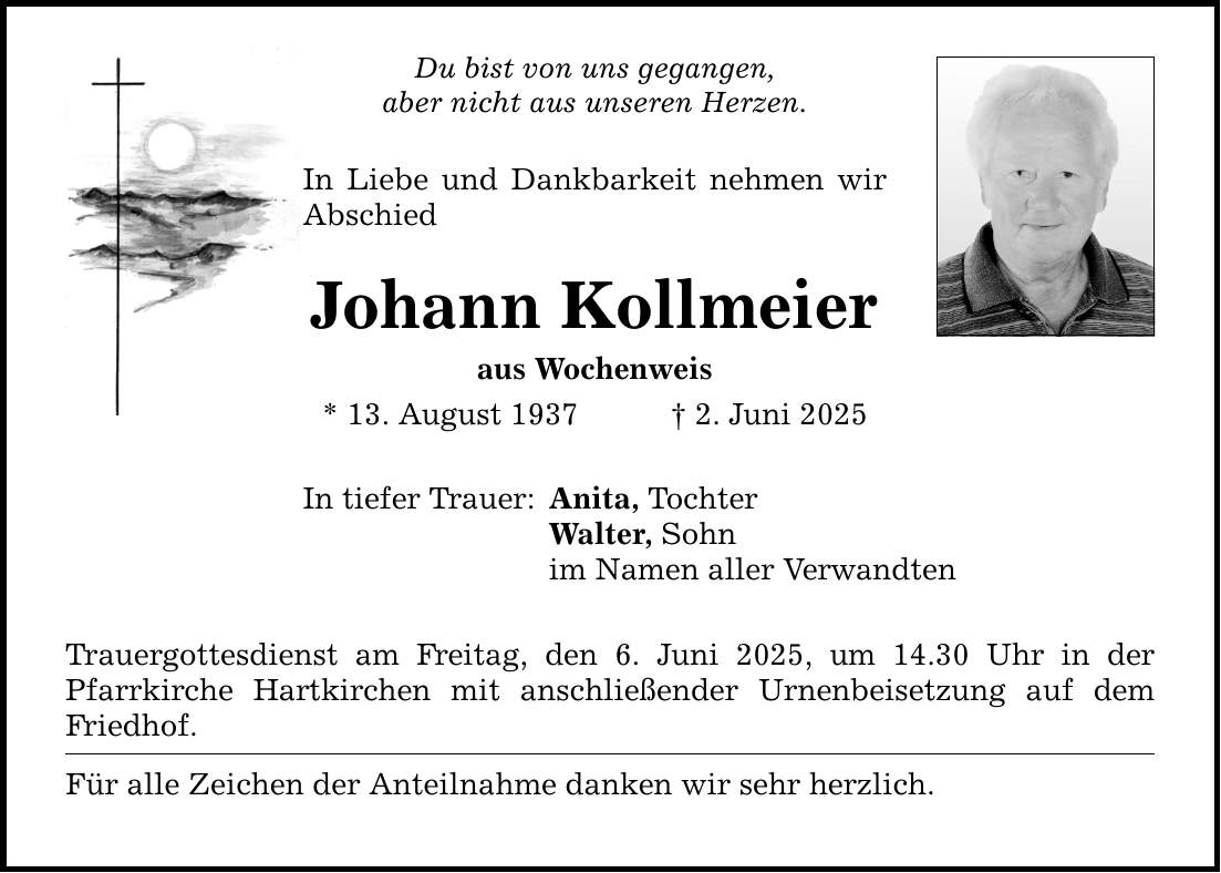 Du bist von uns gegangen, aber nicht aus unseren Herzen. In Liebe und Dankbarkeit nehmen wir Abschied Johann Kollmeier aus Wochenweis * 13. August 1937 _ 2. Juni 2025 In tiefer Trauer: Anita, Tochter Walter, Sohn im Namen aller Verwandten Trauergottesdienst am Freitag, den 6. Juni 2025, um 14.30 Uhr in der Pfarrkirche Hartkirchen mit anschließender Urnenbeisetzung auf dem Friedhof. Für alle Zeichen der Anteilnahme danken wir sehr herzlich.