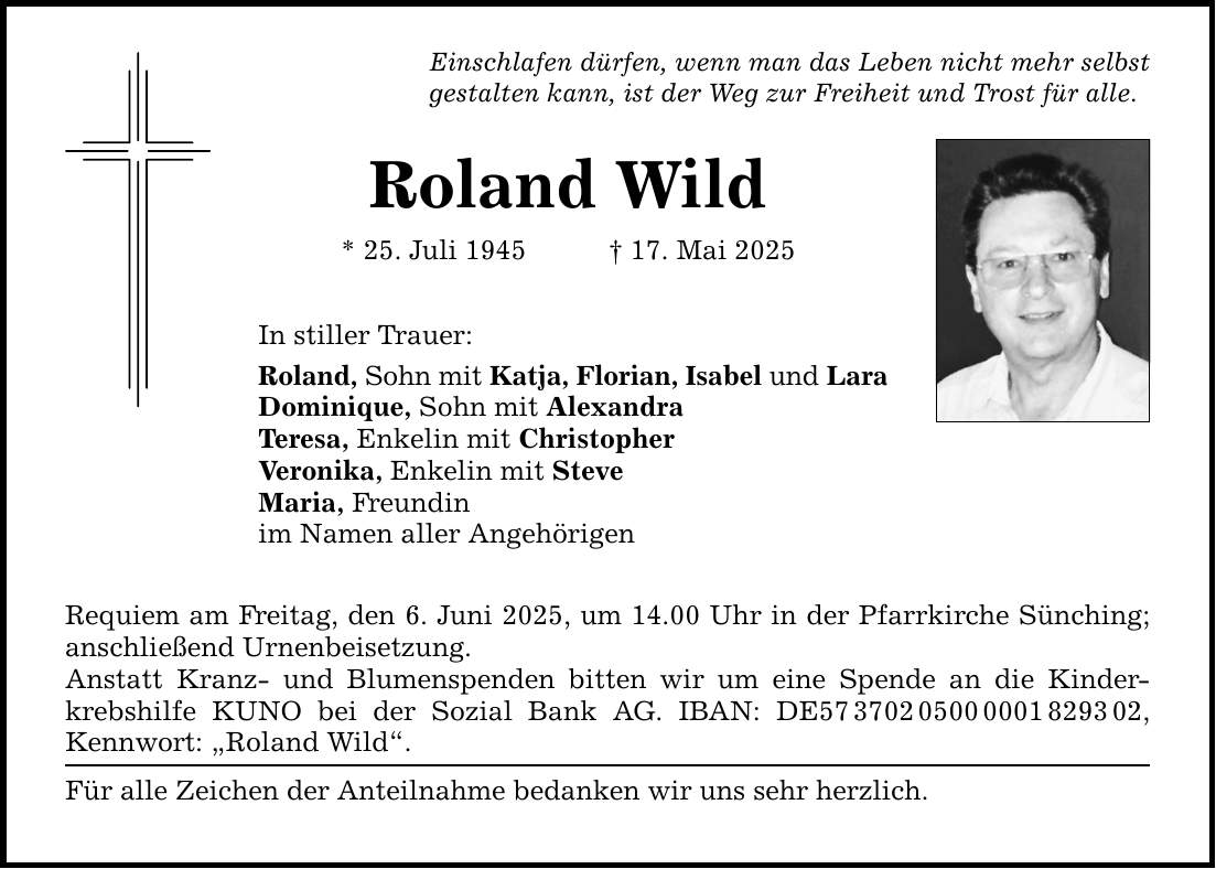 Einschlafen dürfen, wenn man das Leben nicht mehr selbst gestalten kann, ist der Weg zur Freiheit und Trost für alle. Roland Wild * 25. Juli 1945 _ 17. Mai 2025 In stiller Trauer: Roland, Sohn mit Katja, Florian, Isabel und Lara Dominique, Sohn mit Alexandra Teresa, Enkelin mit Christopher Veronika, Enkelin mit Steve Maria, Freundin im Namen aller Angehörigen Requiem am Freitag, den 6. Juni 2025, um 14.00 Uhr in der Pfarrkirche Sünching; anschließend Urnenbeisetzung. Anstatt Kranz- und Blumenspenden bitten wir um eine Spende an die Kinderkrebshilfe KUNO bei der Sozial Bank AG. IBAN: DE***, Kennwort: 