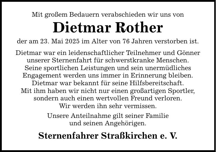Mit großem Bedauern verabschieden wir uns von Dietmar Rother der am 23. Mai 2025 im Alter von 76 Jahren verstorben ist. Dietmar war ein leidenschaftlicher Teilnehmer und Gönner unserer Sternenfahrt für schwerstkranke Menschen. Seine sportlichen Leistungen und sein unermüdliches Engagement werden uns immer in Erinnerung bleiben. Dietmar war bekannt für seine Hilfsbereitschaft. Mit ihm haben wir nicht nur einen großartigen Sportler, sondern auch einen wertvollen Freund verloren. Wir werden ihn sehr vermissen. Unsere Anteilnahme gilt seiner Familie und seinen Angehörigen. Sternenfahrer Straßkirchen e. V.