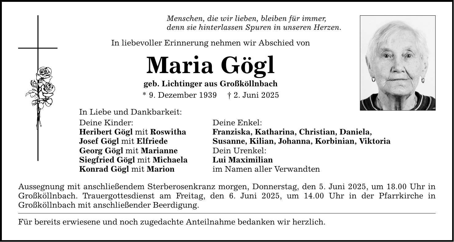 Menschen, die wir lieben, bleiben für immer, denn sie hinterlassen Spuren in unseren Herzen. In liebevoller Erinnerung nehmen wir Abschied von Maria Gögl geb. Lichtinger aus Großköllnbach * 9. Dezember 1939 _ 2. Juni 2025 In Liebe und Dankbarkeit: Deine Kinder: Deine Enkel: Heribert Gögl mit Roswitha Franziska, Katharina, Christian, Daniela, Josef Gögl mit Elfriede Susanne, Kilian, Johanna, Korbinian, Viktoria Georg Gögl mit Marianne Dein Urenkel: Siegfried Gögl mit Michaela Lui Maximilian Konrad Gögl mit Marion im Namen aller Verwandten Aussegnung mit anschließendem Sterberosenkranz morgen, Donnerstag, den 5. Juni 2025, um 18.00 Uhr in Großköllnbach. Trauergottesdienst am Freitag, den 6. Juni 2025, um 14.00 Uhr in der Pfarrkirche in Großköllnbach mit anschließender Beerdigung. Für bereits erwiesene und noch zugedachte Anteilnahme bedanken wir herzlich.
