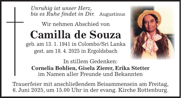 Unruhig ist unser Herz, bis es Ruhe findet in Dir. Augustinus Wir nehmen Abschied von Camilla de Souza geb. am 13. 1. 1941 in Colombo/Sri Lanka gest. am 18. 4. 2025 in Ergoldsbach In stillem Gedenken: Cornelia Bohlien, Gisela Zierer, Erika Stetter im Namen aller Freunde und Bekannten Trauerfeier mit anschließendem Beisammensein am Freitag, 6. Juni 2025, um 15.00 Uhr in der evang. Kirche Rottenburg.