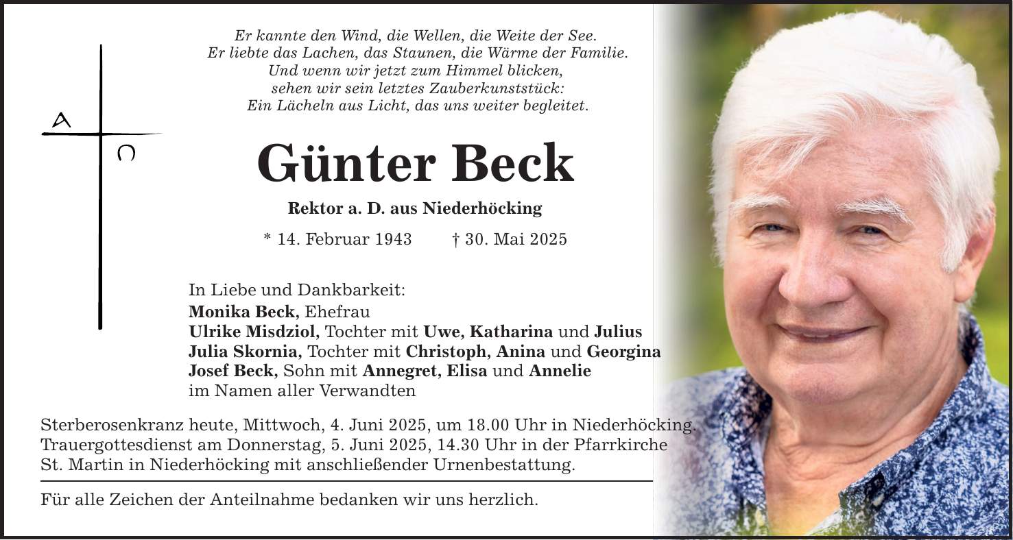 Er kannte den Wind, die Wellen, die Weite der See. Er liebte das Lachen, das Staunen, die Wärme der Familie. Und wenn wir jetzt zum Himmel blicken, sehen wir sein letztes Zauberkunststück: Ein Lächeln aus Licht, das uns weiter begleitet. Günter Beck Rektor a. D. aus Niederhöcking * 14. Februar 1943 _ 30. Mai 2025 In Liebe und Dankbarkeit: Monika Beck, Ehefrau Ulrike Misdziol, Tochter mit Uwe, Katharina und Julius Julia Skornia, Tochter mit Christoph, Anina und Georgina Josef Beck, Sohn mit Annegret, Elisa und Annelie im Namen aller Verwandten Sterberosenkranz heute, Mittwoch, 4. Juni 2025, um 18.00 Uhr in Niederhöcking. Trauergottesdienst am Donnerstag, 5. Juni 2025, 14.30 Uhr in der Pfarrkirche St. Martin in Niederhöcking mit anschließender Urnenbestattung. Für alle Zeichen der Anteilnahme bedanken wir uns herzlich.