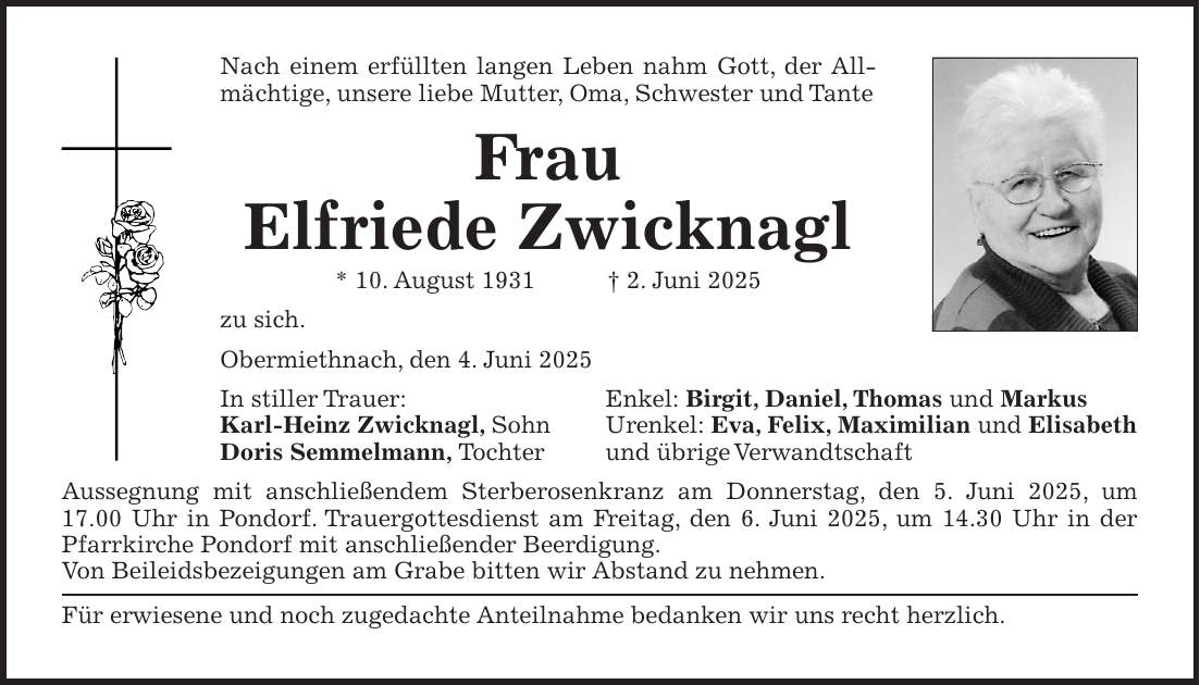 Nach einem erfüllten langen Leben nahm Gott, der Allmächtige, unsere liebe Mutter, Oma, Schwester und Tante Frau Elfriede Zwicknagl * 10. August 1931 + 2. Juni 2025 zu sich. Obermiethnach, den 4. Juni 2025 In stiller Trauer: Enkel: Birgit, Daniel, Thomas und Markus Karl-Heinz Zwicknagl, Sohn Urenkel: Eva, Felix, Maximilian und Elisabeth Doris Semmelmann, Tochter und übrige Verwandtschaft Aussegnung mit anschließendem Sterberosenkranz am Donnerstag, den 5. Juni 2025, um 17.00 Uhr in Pondorf. Trauergottesdienst am Freitag, den 6. Juni 2025, um 14.30 Uhr in der Pfarrkirche Pondorf mit anschließender Beerdigung. Von Beileidsbezeigungen am Grabe bitten wir Abstand zu nehmen. Für erwiesene und noch zugedachte Anteilnahme bedanken wir uns recht herzlich.