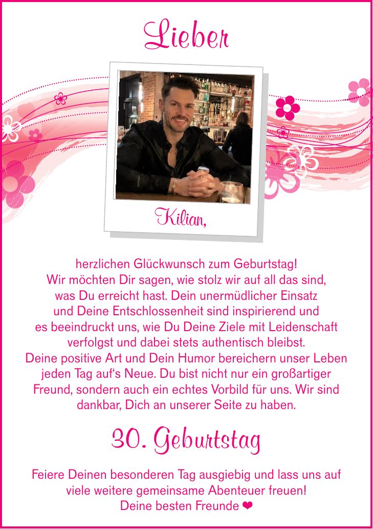 Lieber Kilian,herzlichen Glückwunsch zum Geburtstag!Wir möchten Dir sagen, wie stolz wir auf all das sind,was Du erreicht hast. Dein unermüdlicher Einsatzund Deine Entschlossenheit sind inspirierend undes beeindruckt uns, wie Du Deine Ziele mit Leidenschaftverfolgst und dabei stets authentisch bleibst.Deine positive Art und Dein Humor bereichern unser Leben jeden Tag auf's Neue. Du bist nicht nur ein großartiger Freund, sondern auch ein echtes Vorbild für uns. Wir sind dankbar, Dich an unserer Seite zu haben.30. GeburtstagFeiere Deinen besonderen Tag ausgiebig und lass uns aufviele weitere gemeinsame Abenteuer freuen!Deine besten Freunde _