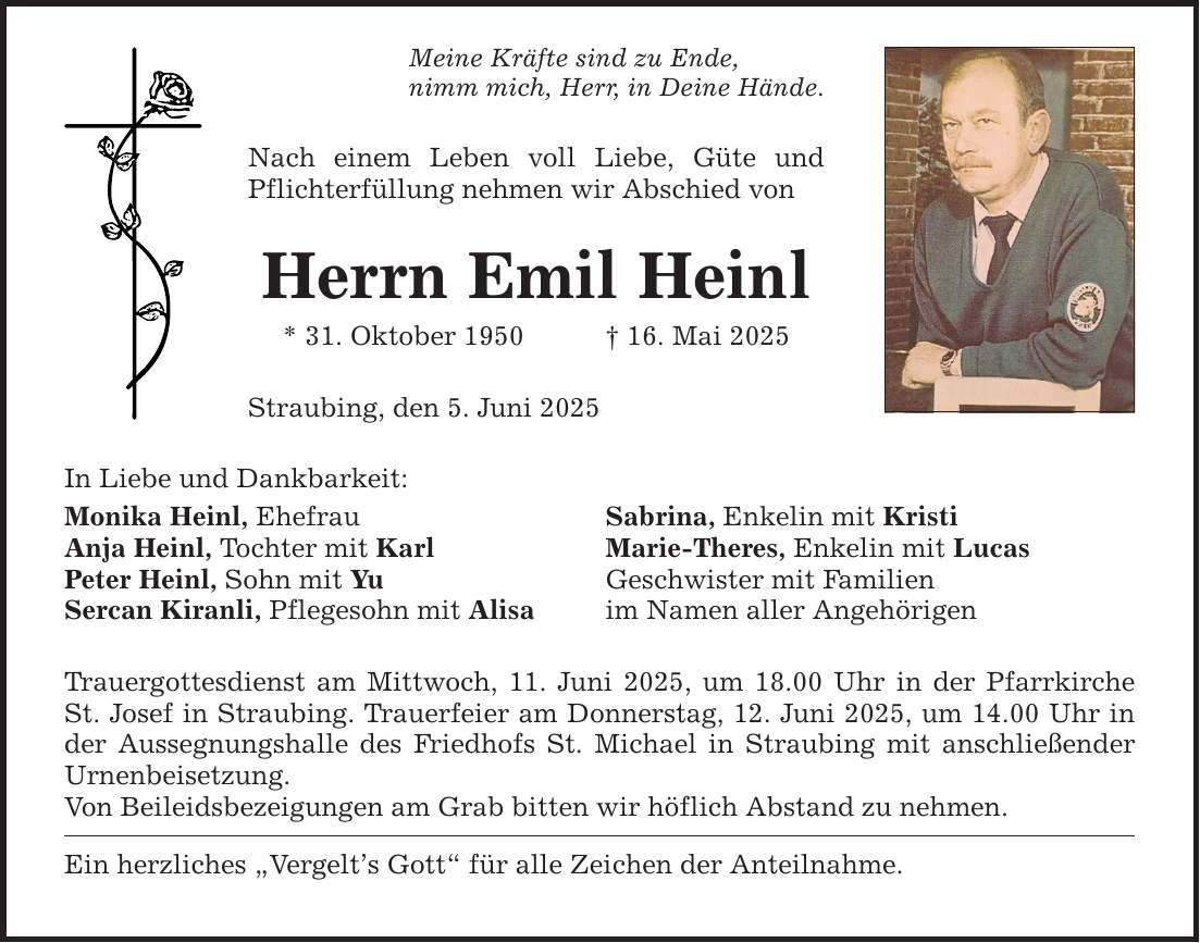 Meine Kräfte sind zu Ende, nimm mich, Herr, in Deine Hände. In Liebe und Dankbarkeit: Nach einem Leben voll Liebe, Güte und Pflichterfüllung nehmen wir Abschied von Herrn Emil Heinl * 31. Oktober 1950 _ 16. Mai 2025 Straubing, den 5. Juni 2025 Monika Heinl, Ehefrau Sabrina, Enkelin mit Kristi Anja Heinl, Tochter mit Karl Marie-Theres, Enkelin mit Lucas Peter Heinl, Sohn mit Yu Geschwister mit Familien Sercan Kiranli, Pflegesohn mit Alisa im Namen aller Angehörigen Trauergottesdienst am Mittwoch, 11. Juni 2025, um 18.00 Uhr in der Pfarrkirche St. Josef in Straubing. Trauerfeier am Donnerstag, 12. Juni 2025, um 14.00 Uhr in der Aussegnungshalle des Friedhofs St. Michael in Straubing mit anschließender Urnenbeisetzung. Von Beileidsbezeigungen am Grab bitten wir höflich Abstand zu nehmen. Ein herzliches 