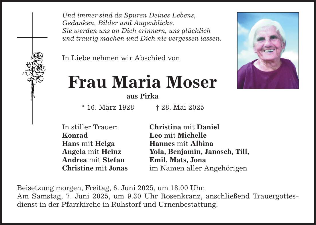 Und immer sind da Spuren Deines Lebens,Gedanken, Bilder und Augenblicke.Sie werden uns an Dich erinnern, uns glücklich und traurig machen und Dich nie vergessen lassen.In Liebe nehmen wir Abschied vonFrau Maria Moseraus Pirka* 16. März 1928 _ 28. Mai 2025In stiller Trauer:KonradHans mit HelgaAngela mit HeinzAndrea mit StefanChristine mit JonasChristina mit DanielLeo mit MichelleHannes mit AlbinaYola, Benjamin, Janosch, Till,Emil, Mats, Jonaim Namen aller AngehörigenBeisetzung morgen, Freitag, 6. Juni 2025, um 18.00 Uhr.Am Samstag, 7. Juni 2025, um 9.30 Uhr Rosenkranz, anschließend Trauergottesdienst in der Pfarrkirche in Ruhstorf und Urnenbestattung.
