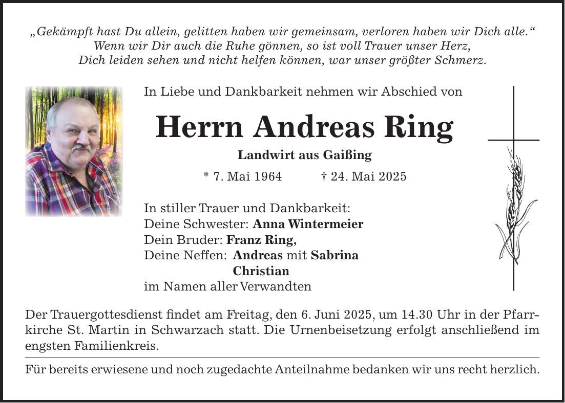 'Gekämpft hast Du allein, gelitten haben wir gemeinsam, verloren haben wir Dich alle.' Wenn wir Dir auch die Ruhe gönnen, so ist voll Trauer unser Herz, Dich leiden sehen und nicht helfen können, war unser größter Schmerz. In Liebe und Dankbarkeit nehmen wir Abschied von Herrn Andreas Ring Landwirt aus Gaißing * 7. Mai 1964 + 24. Mai 2025 In stiller Trauer und Dankbarkeit: Deine Schwester: Anna Wintermeier Dein Bruder: Franz Ring, Deine Neffen: Andreas mit Sabrina Christian im Namen aller Verwandten Der Trauergottesdienst findet am Freitag, den 6. Juni 2025, um 14.30 Uhr in der Pfarrkirche St. Martin in Schwarzach statt. Die Urnenbeisetzung erfolgt anschließend im engsten Familienkreis. Für bereits erwiesene und noch zugedachte Anteilnahme bedanken wir uns recht herzlich.