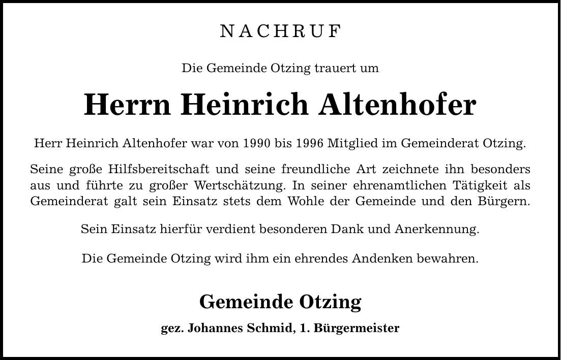 NACHRUF Die Gemeinde Otzing trauert um Herrn Heinrich Altenhofer Herr Heinrich Altenhofer war von 1990 bis 1996 Mitglied im Gemeinderat Otzing. Seine große Hilfsbereitschaft und seine freundliche Art zeichnete ihn besonders aus und führte zu großer Wertschätzung. In seiner ehrenamtlichen Tätigkeit als Gemeinderat galt sein Einsatz stets dem Wohle der Gemeinde und den Bürgern. Sein Einsatz hierfür verdient besonderen Dank und Anerkennung. Die Gemeinde Otzing wird ihm ein ehrendes Andenken bewahren. Gemeinde Otzing gez. Johannes Schmid, 1. Bürgermeister