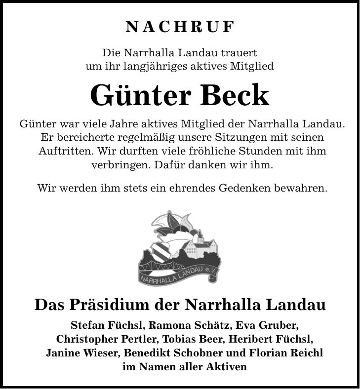 NACHRUF Die Narrhalla Landau trauert um ihr langjähriges aktives Mitglied Günter Beck Günter war viele Jahre aktives Mitglied der Narrhalla Landau. Er bereicherte regelmäßig unsere Sitzungen mit seinen Auftritten. Wir durften viele fröhliche Stunden mit ihm verbringen. Dafür danken wir ihm. Wir werden ihm stets ein ehrendes Gedenken bewahren. Das Präsidium der Narrhalla Landau Stefan Füchsl, Ramona Schätz, Eva Gruber, Christopher Pertler, Tobias Beer, Heribert Füchsl, Janine Wieser, Benedikt Schobner und Florian Reichl im Namen aller Aktiven