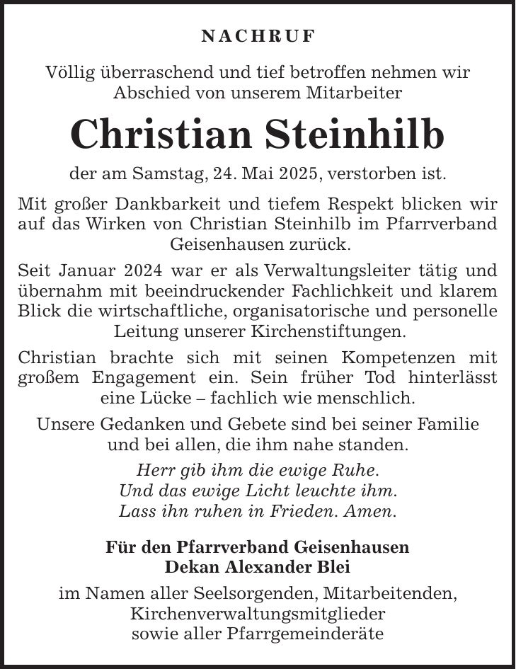 Nachruf Völlig überraschend und tief betroffen nehmen wir Abschied von unserem Mitarbeiter Christian Steinhilb der am Samstag, 24. Mai 2025, verstorben ist. Mit großer Dankbarkeit und tiefem Respekt blicken wir auf das Wirken von Christian Steinhilb im Pfarrverband Geisenhausen zurück. Seit Januar 2024 war er als Verwaltungsleiter tätig und übernahm mit beeindruckender Fachlichkeit und klarem Blick die wirtschaftliche, organisatorische und personelle Leitung unserer Kirchenstiftungen. Christian brachte sich mit seinen Kompetenzen mit großem Engagement ein. Sein früher Tod hinterlässt eine Lücke - fachlich wie menschlich. Unsere Gedanken und Gebete sind bei seiner Familie und bei allen, die ihm nahe standen. Herr gib ihm die ewige Ruhe. Und das ewige Licht leuchte ihm. Lass ihn ruhen in Frieden. Amen. Für den Pfarrverband Geisenhausen Dekan Alexander Blei im Namen aller Seelsorgenden, Mitarbeitenden, Kirchenverwaltungsmitglieder sowie aller Pfarrgemeinderäte