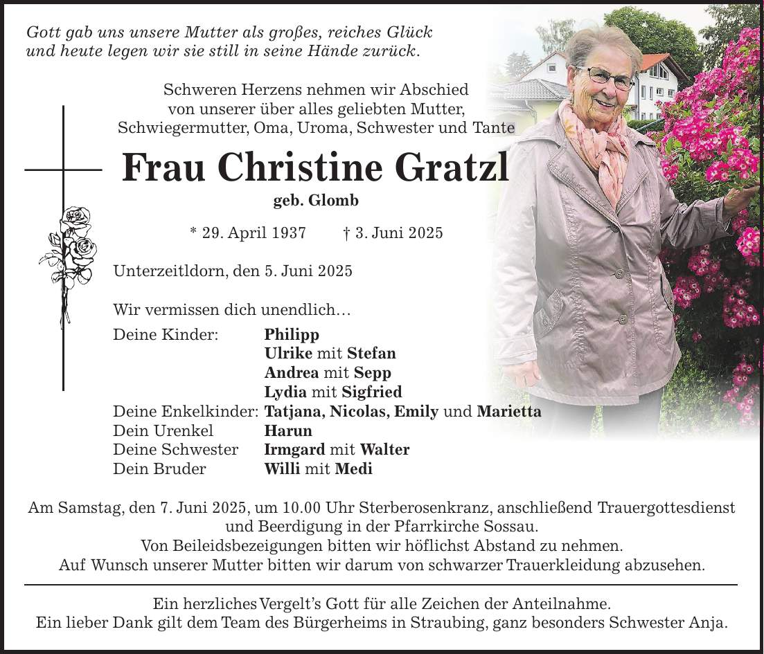 Gott gab uns unsere Mutter als großes, reiches Glück und heute legen wir sie still in seine Hände zurück. Schweren Herzens nehmen wir Abschied von unserer über alles geliebten Mutter, Schwiegermutter, Oma, Uroma, Schwester und Tante Frau Christine Gratzl geb. Glomb * 29. April 1937 + 3. Juni 2025 Unterzeitldorn, den 5. Juni 2025 Wir vermissen dich unendlich... Deine Kinder: Philipp Ulrike mit Stefan Andrea mit Sepp Lydia mit Sigfried Deine Enkelkinder: Tatjana, Nicolas, Emily und Marietta Dein Urenkel Harun Deine Schwester Irmgard mit Walter Dein Bruder Willi mit Medi Am Samstag, den 7. Juni 2025, um 10.00 Uhr Sterberosenkranz, anschließend Trauergottesdienst und Beerdigung in der Pfarrkirche Sossau. Von Beileidsbezeigungen bitten wir höflichst Abstand zu nehmen. Auf Wunsch unserer Mutter bitten wir darum von schwarzer Trauerkleidung abzusehen. Ein herzliches Vergelt's Gott für alle Zeichen der Anteilnahme. Ein lieber Dank gilt dem Team des Bürgerheims in Straubing, ganz besonders Schwester Anja.