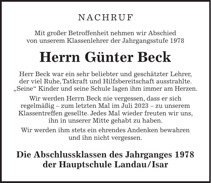 NACHRUF Mit großer Betroffenheit nehmen wir Abschied von unserem Klassenlehrer der Jahrgangsstufe 1978 Herrn Günter Beck Herr Beck war ein sehr beliebter und geschätzter Lehrer, der viel Ruhe, Tatkraft und Hilfsbereitschaft ausstrahlte. 'Seine' Kinder und seine Schule lagen ihm immer am Herzen. Wir werden Herrn Beck nie vergessen, dass er sich regelmäßig - zum letzten Mal im Juli 2023 - zu unserem Klassentreffen gesellte. Jedes Mal wieder freuten wir uns, ihn in unserer Mitte gehabt zu haben. Wir werden ihm stets ein ehrendes Andenken bewahren und ihn nicht vergessen. Die Abschlussklassen des Jahrganges 1978 der Hauptschule Landau/Isar