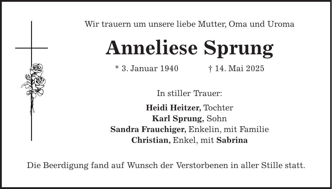 Wir trauern um unsere liebe Mutter, Oma und Uroma Anneliese Sprung * 3. Januar 1940 + 14. Mai 2025 In stiller Trauer: Heidi Heitzer, Tochter Karl Sprung, Sohn Sandra Frauchiger, Enkelin, mit Familie Christian, Enkel, mit Sabrina Die Beerdigung fand auf Wunsch der Verstorbenen in aller Stille statt.